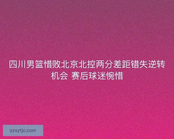 四川男篮惜败北京北控两分差距错失逆转机会 赛后球迷惋惜